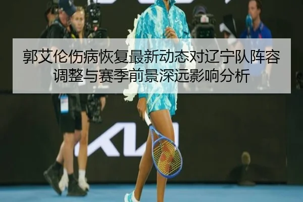 郭艾伦伤病恢复最新动态对辽宁队阵容调整与赛季前景深远影响分析（365 SPORTS）