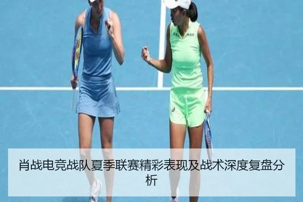 肖战电竞战队夏季联赛精彩表现及战术深度复盘分析（365 SPORTS）